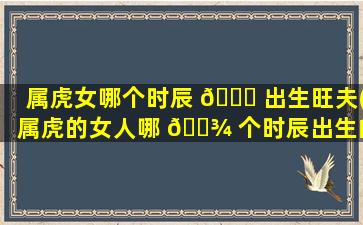 属虎女哪个时辰 🐎 出生旺夫(属虎的女人哪 🌾 个时辰出生的好)